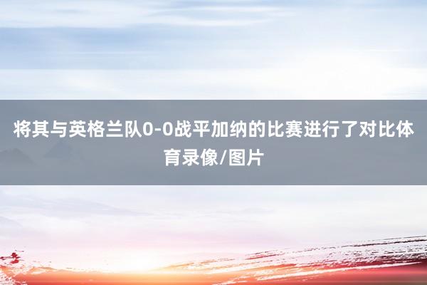 将其与英格兰队0-0战平加纳的比赛进行了对比体育录像/图片