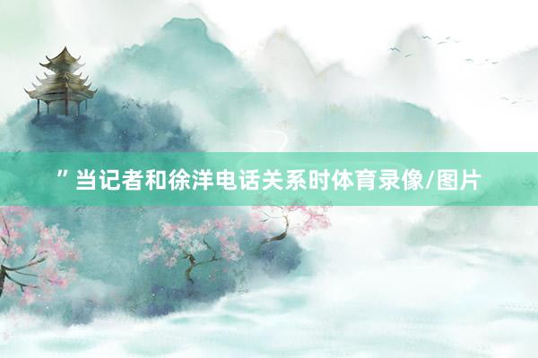 ”当记者和徐洋电话关系时体育录像/图片